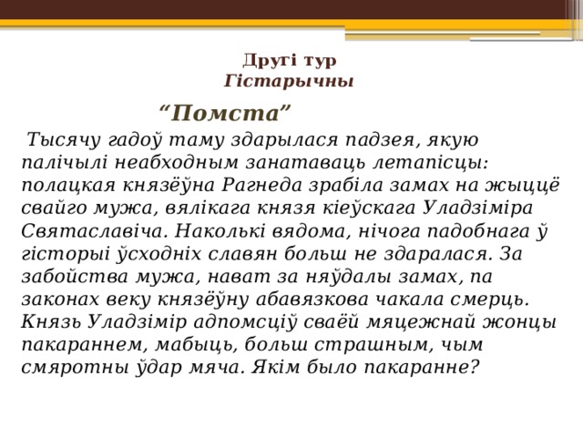 Другі тур  Гістарычны      “ Помста”    Тысячу гадоў таму здарылася падзея, якую палічылі неабходным занатаваць летапісцы: полацкая князёўна Рагнеда зрабіла замах на жыццё свайго мужа, вялікага князя кіеўскага Уладзіміра Святаславіча. Наколькі вядома, нічога падобнага ў гісторыі ўсходніх славян больш не здаралася. За забойства мужа, нават за няўдалы замах, па законах веку князёўну абавязкова чакала смерць. Князь Уладзімір адпомсціў сваёй мяцежнай жонцы пакараннем, мабыць, больш страшным, чым смяротны ўдар мяча. Якім было пакаранне?   