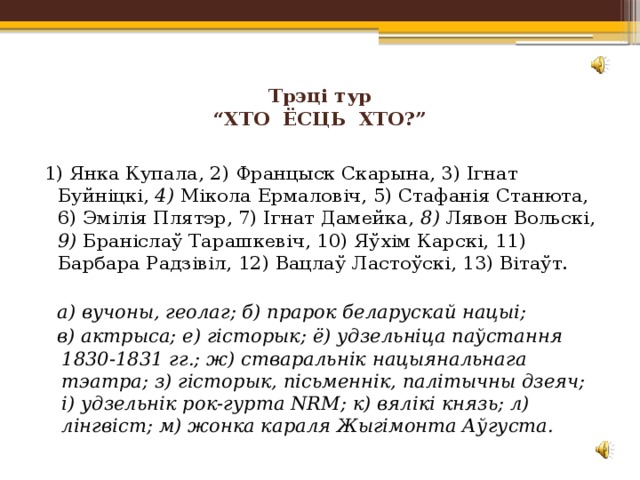Трэці тур  “ХТО ЁСЦЬ ХТО?”   1) Янка Купала, 2) Францыск Скарына, 3) Ігнат Буйніцкі, 4) Мікола Ермаловіч, 5) Стафанія Станюта, 6) Эмілія Плятэр, 7) Ігнат Дамейка, 8) Лявон Вольскі, 9) Браніслаў Тарашкевіч, 10) Яўхім Карскі, 11) Барбара Радзівіл, 12) Вацлаў Ластоўскі, 13) Вітаўт. а) вучоны, геолаг; б) прарок беларускай нацыі; в) актрыса; е) гісторык; ё) удзельніца паўстання 1830-1831 гг.; ж) стваральнік нацыянальнага тэатра; з) гісторык, пісьменнік, палiтычны дзеяч; і) удзельнік рок-гурта NRM; к) вялікі князь; л) лінгвіст; м) жонка караля Жыгімонта Аўгуста. 