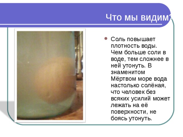 Что мы видим? Соль повышает плотность воды. Чем больше соли в воде, тем сложнее в ней утонуть. В знаменитом Мёртвом море вода настолько солёная, что человек без всяких усилий может лежать на её поверхности, не боясь утонуть.  