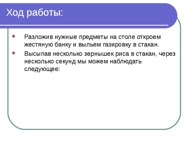 Ход работы: Разложив нужные предметы на столе откроем жестяную банку и выльем газировку в стакан. Высыпав несколько зернышек риса в стакан, через несколько секунд мы можем наблюдать следующее:  