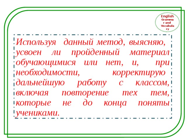 English Grammar and Vocabulary Используя данный метод, выясняю, усвоен ли пройденный материал обучающимися или нет, и, при необходимости, корректирую дальнейшую работу с классом, включая повторение тех тем, которые не до конца поняты учениками. 
