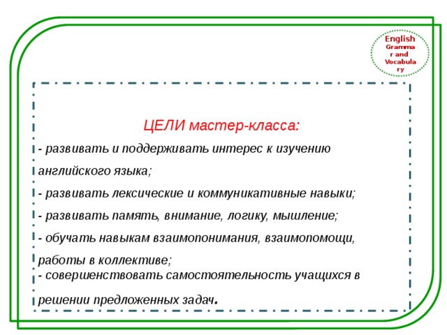 English Grammar and Vocabulary ЦЕЛИ мастер-класса: - развивать и поддерживать интерес к изучению английского языка; - развивать лексические и коммуникативные навыки; - развивать память, внимание, логику, мышление; - обучать навыкам взаимопонимания, взаимопомощи, работы в коллективе; - совершенствовать самостоятельность учащихся в решении предложенных задач . 