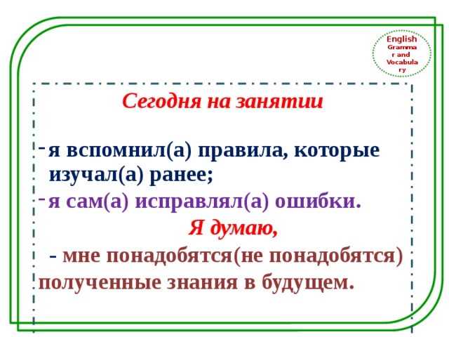 English Grammar and Vocabulary Сегодня на занятии  я вспомнил(а) правила, которые изучал(а) ранее; я сам(а) исправлял(а) ошибки.  Я думаю,  - мне понадобятся(не понадобятся) полученные знания в будущем.  