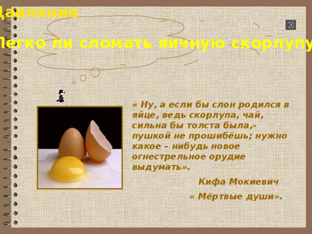 Давление Легко ли сломать яичную скорлупу ? « Ну, а если бы слон родился в яйце, ведь скорлупа, чай, сильна бы толста была,- пушкой не прошибёшь; нужно какое – нибудь новое огнестрельное орудие выдумать».  Кифа Мокиевич  « Мёртвые души». 