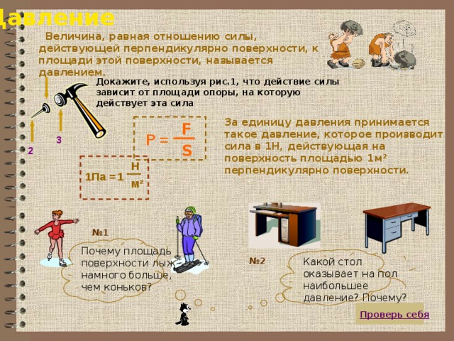 Давление  Величина, равная отношению силы, действующей перпендикулярно поверхности, к площади этой поверхности, называется давлением. Докажите, используя рис.1, что действие силы зависит от площади опоры, на которую действует эта сила За единицу давления принимается такое давление, которое производит сила в 1Н, действующая на поверхность площадью 1м² перпендикулярно поверхности. F P = 3 S 2 Н 1Па = 1 м ² № 1 Почему площадь поверхности лыж намного больше, чем коньков? Какой стол оказывает на пол наибольшее давление? Почему? № 2  Проверь себя 