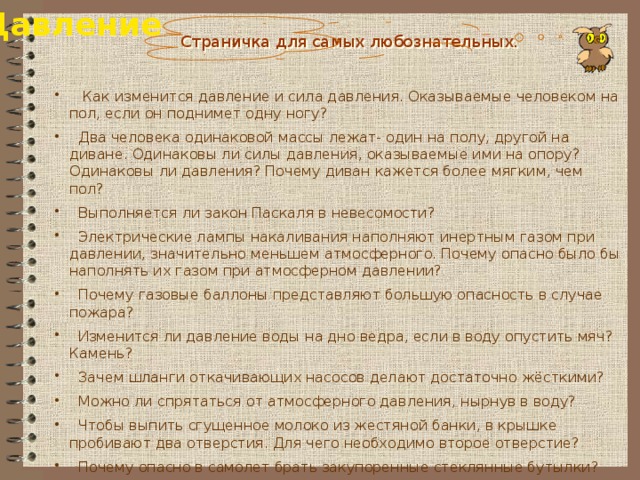 Давление Страничка для самых любознательных.  Как изменится давление и сила давления. Оказываемые человеком на пол, если он поднимет одну ногу?  Два человека одинаковой массы лежат- один на полу, другой на диване. Одинаковы ли силы давления, оказываемые ими на опору? Одинаковы ли давления? Почему диван кажется более мягким, чем пол?  Выполняется ли закон Паскаля в невесомости?  Электрические лампы накаливания наполняют инертным газом при давлении, значительно меньшем атмосферного. Почему опасно было бы наполнять их газом при атмосферном давлении?  Почему газовые баллоны представляют большую опасность в случае пожара?  Изменится ли давление воды на дно ведра, если в воду опустить мяч? Камень?  Зачем шланги откачивающих насосов делают достаточно жёсткими?  Можно ли спрятаться от атмосферного давления, нырнув в воду?  Чтобы выпить сгущенное молоко из жестяной банки, в крышке пробивают два отверстия. Для чего необходимо второе отверстие?  Почему опасно в самолет брать закупоренные стеклянные бутылки? 