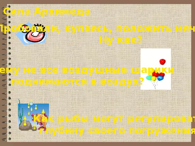 Сила Архимеда Пробовали, купаясь, положить мяч на дно? Ну как? Почему не все воздушные шарики  поднимаются в воздух? Как рыбы могут регулировать  глубину своего погружения? 