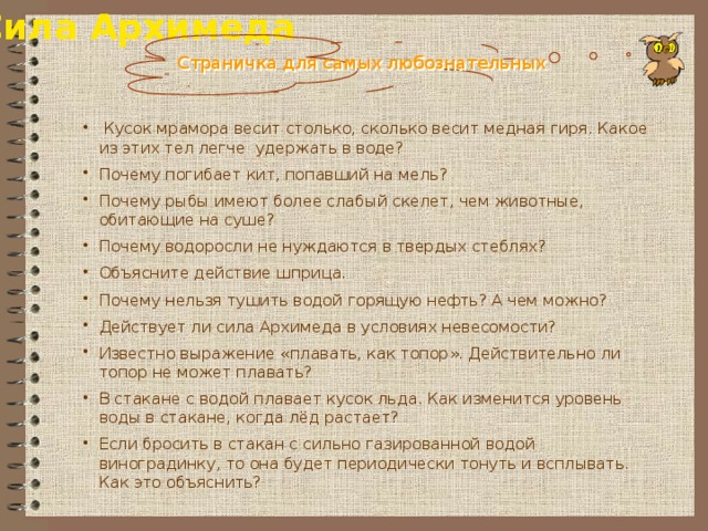 Сила Архимеда Страничка для самых любознательных  Кусок мрамора весит столько, сколько весит медная гиря. Какое из этих тел легче удержать в воде? Почему погибает кит, попавший на мель? Почему рыбы имеют более слабый скелет, чем животные, обитающие на суше? Почему водоросли не нуждаются в твердых стеблях? Объясните действие шприца. Почему нельзя тушить водой горящую нефть? А чем можно? Действует ли сила Архимеда в условиях невесомости? Известно выражение «плавать, как топор». Действительно ли топор не может плавать? В стакане с водой плавает кусок льда. Как изменится уровень воды в стакане, когда лёд растает? Если бросить в стакан с сильно газированной водой виноградинку, то она будет периодически тонуть и всплывать. Как это объяснить? 