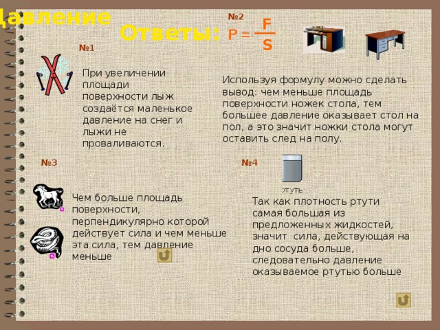 Давление № 2 F Ответы: P = S № 1 При увеличении площади поверхности лыж создаётся маленькое давление на снег и лыжи не проваливаются. Используя формулу можно сделать вывод: чем меньше площадь поверхности ножек стола, тем большее давление оказывает стол на пол, а это значит ножки стола могут оставить след на полу. № 4 № 3 Чем больше площадь поверхности, перпендикулярно которой действует сила и чем меньше эта сила, тем давление меньше Так как плотность ртути самая большая из предложенных жидкостей, значит сила, действующая на дно сосуда больше, следовательно давление оказываемое ртутью больше 