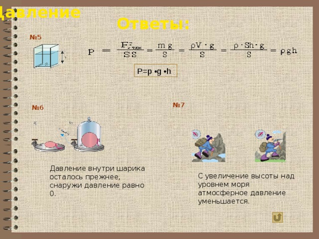 Давление Ответы: № 5 P=p •g •h № 7 № 6 Давление внутри шарика осталось прежнее, снаружи давление равно 0. С увеличение высоты над уровнем моря атмосферное давление уменьшается. 