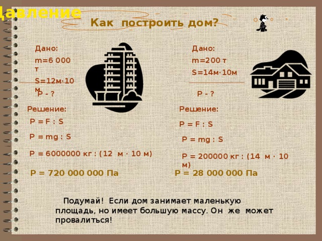 Давление  Как построить дом? Дано: Дано: m=200 т m=6 000 т S=14м·10м S=12м·10м   P - ? P - ? Решение: Решение: P = F : S P = F : S P = mg : S  P = 6000000 кг : (12 м · 10 м) P = mg : S  P = 200000 кг : (14 м · 10 м)  P = 720 000 000 Па P = 28 000 000 Па  Подумай! Если дом занимает маленькую площадь, но имеет большую массу. Он же может провалиться! 