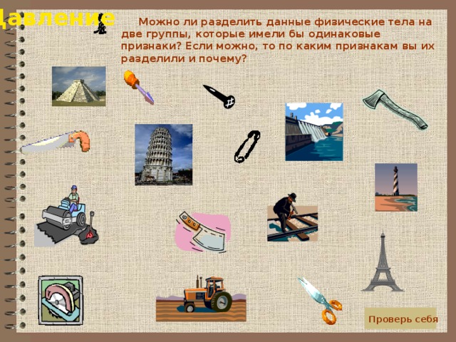 Давление  Можно ли разделить данные физические тела на две группы, которые имели бы одинаковые признаки? Если можно, то по каким признакам вы их разделили и почему?  Проверь себя 