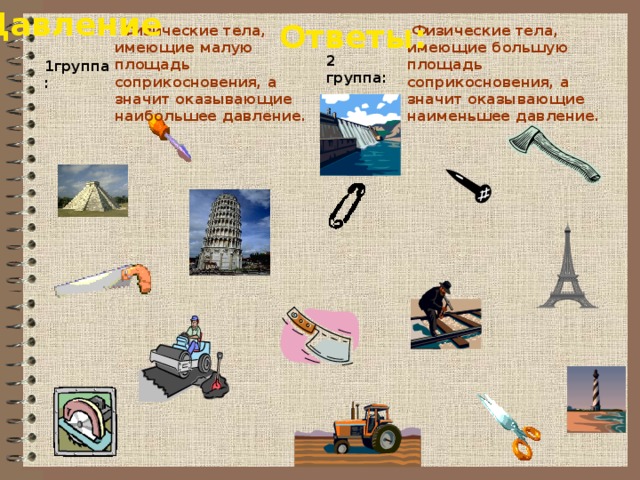 Давление Ответы:  Физические тела, имеющие малую площадь соприкосновения, а значит оказывающие наибольшее давление.  Физические тела, имеющие большую площадь соприкосновения, а значит оказывающие наименьшее давление. 2 группа: 1группа: 