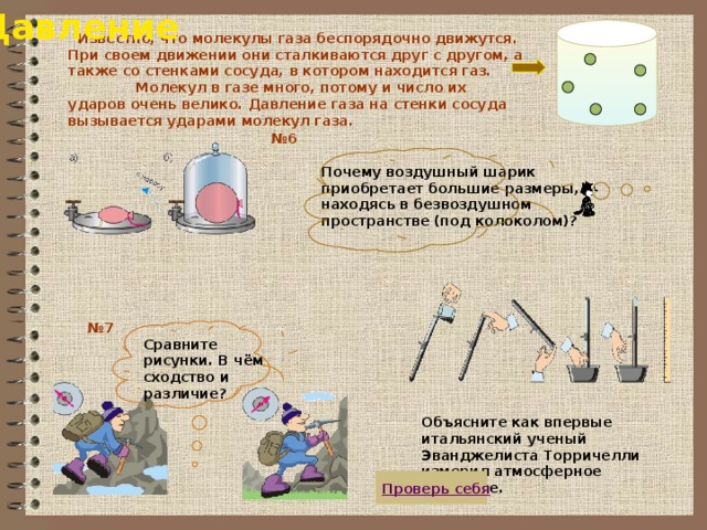 Давление  Известно, что молекулы газа беспорядочно движутся. При своем движении они сталкиваются друг с другом, а также со стенками сосуда, в котором находится газ. Молекул в газе много, потому и число их ударов очень велико. Давление газа на стенки сосуда вызывается ударами молекул газа. № 6 Почему воздушный шарик приобретает большие размеры, находясь в безвоздушном пространстве (под колоколом)? № 7 Сравните рисунки. В чём сходство и различие? Объясните как впервые итальянский ученый Эванджелиста Торричелли измерил атмосферное давление.  Проверь себя 