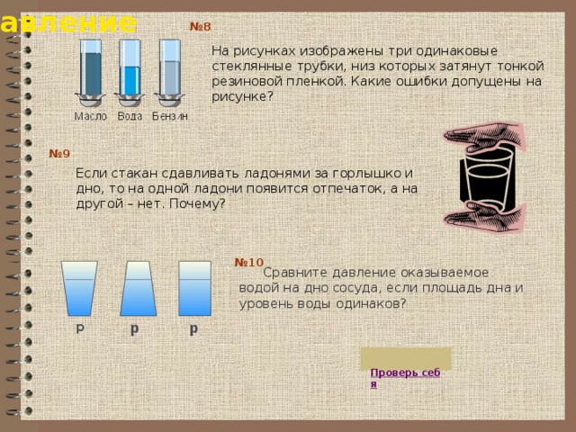 Давление № 8 На рисунках изображены три одинаковые стеклянные трубки, низ которых затянут тонкой резиновой пленкой. Какие ошибки допущены на рисунке? № 9 Если стакан сдавливать ладонями за горлышко и дно, то на одной ладони появится отпечаток, а на другой – нет. Почему? № 10  Сравните давление оказываемое водой на дно сосуда, если площадь дна и уровень воды одинаков? р р р  Проверь себя 