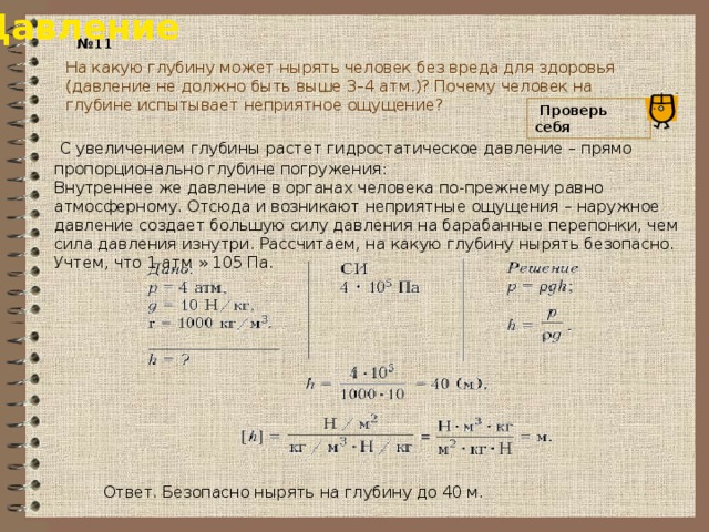 Давление № 11 На какую глубину может нырять человек без вреда для здоровья (давление не должно быть выше 3–4 атм.)? Почему человек на глубине испытывает неприятное ощущение?  Проверь себя   С увеличением глубины растет гидростатическое давление – прямо пропорционально глубине погружения: Внутреннее же давление в органах человека по-прежнему равно атмосферному. Отсюда и возникают неприятные ощущения – наружное давление создает большую силу давления на барабанные перепонки, чем сила давления изнутри. Рассчитаем, на какую глубину нырять безопасно. Учтем, что 1 атм » 105 Па. Ответ. Безопасно нырять на глубину до 40 м. 