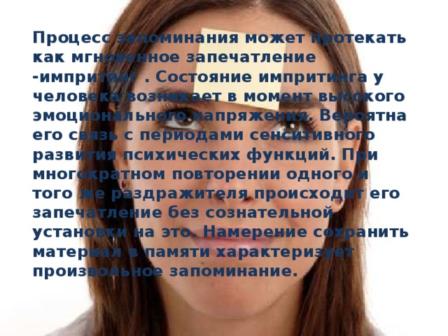 Процесс запоминания может протекать как мгновенное запечатление -импритинг . Состояние импритинга у человека возникает в момент высокого эмоционального напряжения. Вероятна его связь с периодами сенситивного развития психических функций. При многократном повторении одного и того же раздражителя происходит его запечатление без сознательной установки на это. Намерение сохранить материал в памяти характеризует произвольное запоминание.  