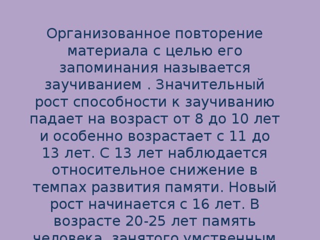 Организованное повторение материала с целью его запоминания называется заучиванием . Значительный рост способности к заучиванию падает на возраст от 8 до 10 лет и особенно возрастает с 11 до 13 лет. С 13 лет наблюдается относительное снижение в темпах развития памяти. Новый рост начинается с 16 лет. В возрасте 20-25 лет память человека, занятого умственным трудом, достигает высшего уровня.   