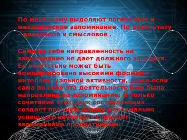 По механизму выделяют логическое и механическое запоминание. По результату - дословное и смысловое .  Сама по себе направленность на запоминание не дает должного эффекта. Ее отсутствие может быть компенсировано высокими формами интеллектуальной активности, даже если сама по себе эта деятельность и не была направлена на запоминание. И только сочетание этих двух составляющих создает прочную основу максимально успешного заучивания, делает запоминание продуктивным.  