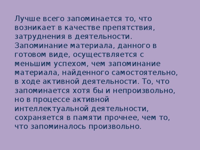 Лучше всего запоминается то, что возникает в качестве препятствия, затруднения в деятельности. Запоминание материала, данного в готовом виде, осуществляется с меньшим успехом, чем запоминание материала, найденного самостоятельно, в ходе активной деятельности. То, что запоминается хотя бы и непроизвольно, но в процессе активной интеллектуальной деятельности, сохраняется в памяти прочнее, чем то, что запоминалось произвольно.   