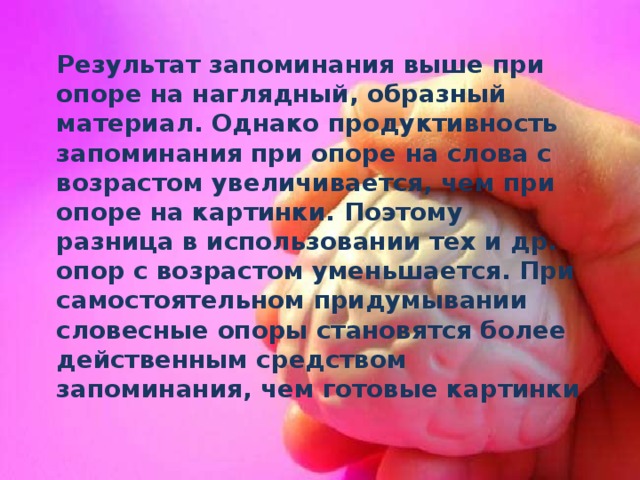 Результат запоминания выше при опоре на наглядный, образный материал. Однако продуктивность запоминания при опоре на слова с возрастом увеличивается, чем при опоре на картинки. Поэтому разница в использовании тех и др. опор с возрастом уменьшается. При самостоятельном придумывании словесные опоры становятся более действенным средством запоминания, чем готовые картинки 