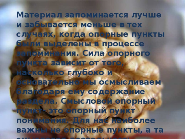 Материал запоминается лучше и забывается меньше в тех случаях, когда опорные пункты были выделены в процессе запоминания. Сила опорного пункта зависит от того, насколько глубоко и основательно мы осмысливаем благодаря ему содержание раздела. Смысловой опорный пункт- это опорный пункт понимания. Для нас наиболее важны не опорные пункты, а та смысловая деятельность, которая необходима для выделения.    