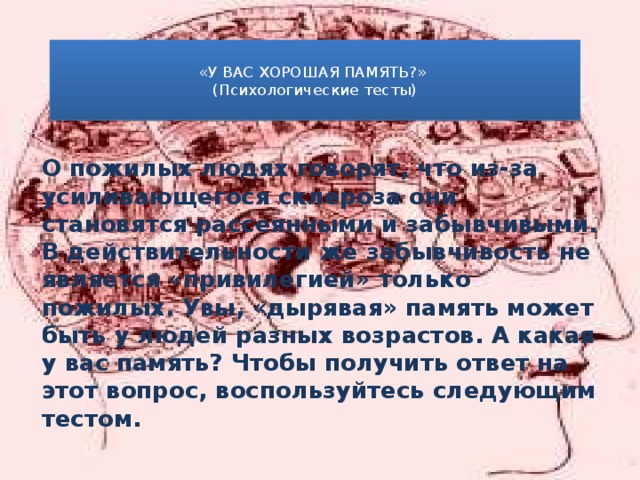  «У ВАС ХОРОШАЯ ПАМЯТЬ?»  (Психологические тесты)   О пожилых людях говорят, что из-за усиливающегося склероза они становятся рассеянными и забывчивыми. В действительности же забывчивость не является «привилегией» только пожилых. Увы, «дырявая» память может быть у людей разных возрастов. А какая у вас память? Чтобы получить ответ на этот вопрос, воспользуйтесь следующим тестом.  