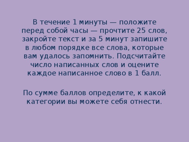 В течение 1 минуты — положите перед собой часы — прочтите 25 слов, закройте текст и за 5 минут запишите в любом порядке все слова, которые вам удалось запомнить. Подсчитайте число написанных слов и оцените каждое написанное слово в 1 балл.   По сумме баллов определите, к какой категории вы можете себя отнести.   