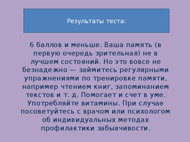  Результаты теста:     6 баллов и меньше. Ваша память (в первую очередь зрительная) не в лучшем состояний. Но это вовсе не безнадежно — займитесь регулярными упражнениями по тренировке памяти, например чтением книг, запоминанием текстов и т. д. Помогает и счет в уме. Употребляйте витамины. При случае посоветуйтесь с врачом или психологом об индивидуальных методах профилактики забывчивости. 