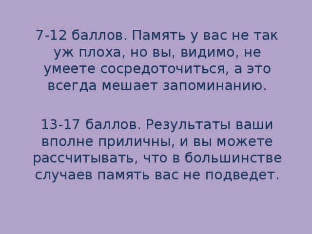 7-12 баллов. Память у вас не так уж плоха, но вы, видимо, не умеете сосредоточиться, а это всегда мешает запоминанию.   13-17 баллов. Результаты ваши вполне приличны, и вы можете рассчитывать, что в большинстве случаев память вас не подведет.   