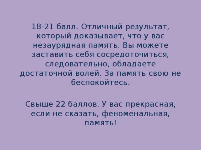 18-21 балл. Отличный результат, который доказывает, что у вас незаурядная память. Вы можете заставить себя сосредоточиться, следовательно, обладаете достаточной волей. За память свою не беспокойтесь.   Свыше 22 баллов. У вас прекрасная, если не сказать, феноменальная, память! 