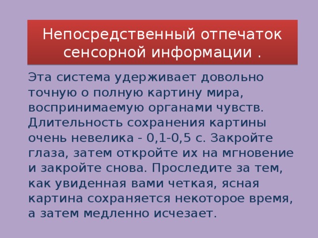 Непосредственный отпечаток сенсорной информации . Эта система удерживает довольно точную о полную картину мира, воспринимаемую органами чувств. Длительность сохранения картины очень невелика - 0,1-0,5 с. Закройте глаза, затем откройте их на мгновение и закройте снова. Проследите за тем, как увиденная вами четкая, ясная картина сохраняется некоторое время, а затем медленно исчезает. 