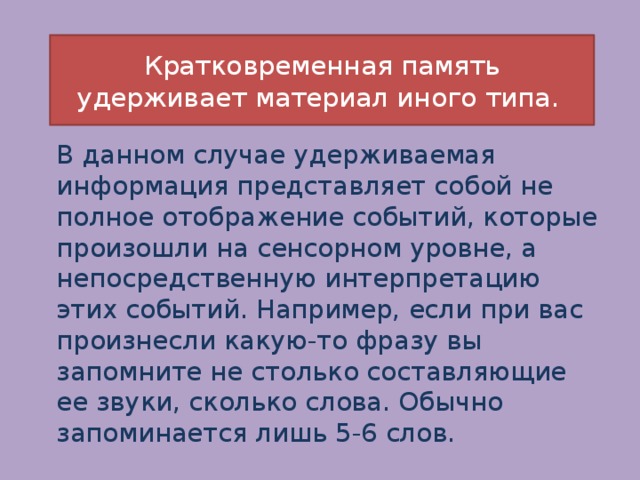 Кратковременная память удерживает материал иного типа. В данном случае удерживаемая информация представляет собой не полное отображение событий, которые произошли на сенсорном уровне, а непосредственную интерпретацию этих событий. Например, если при вас произнесли какую-то фразу вы запомните не столько составляющие ее звуки, сколько слова. Обычно запоминается лишь 5-6 слов. 