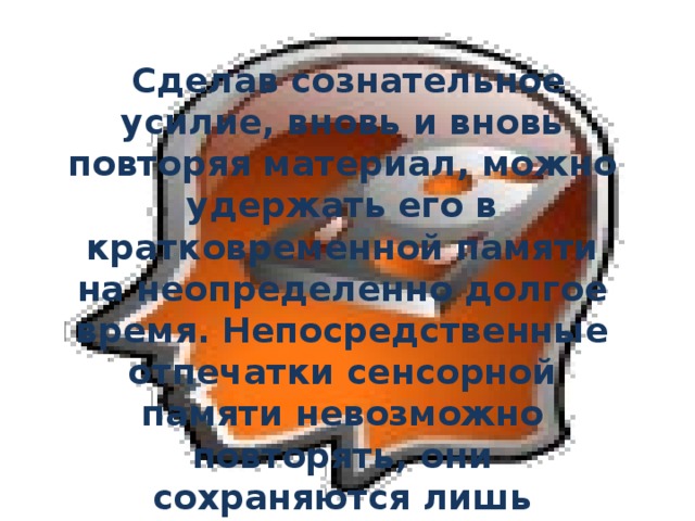  Сделав сознательное усилие, вновь и вновь повторяя материал, можно удержать его в кратковременной памяти на неопределенно долгое время. Непосредственные отпечатки сенсорной памяти невозможно повторять, они сохраняются лишь несколько десятых долей секунды и продлить их нет возможности.  