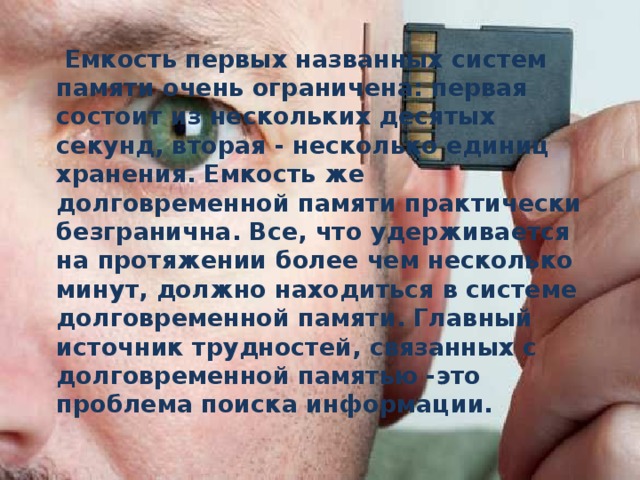  Емкость первых названных систем памяти очень ограничена: первая состоит из нескольких десятых секунд, вторая - несколько единиц хранения. Емкость же долговременной памяти практически безгранична. Все, что удерживается на протяжении более чем несколько минут, должно находиться в системе долговременной памяти. Главный источник трудностей, связанных с долговременной памятью -это проблема поиска информации.  