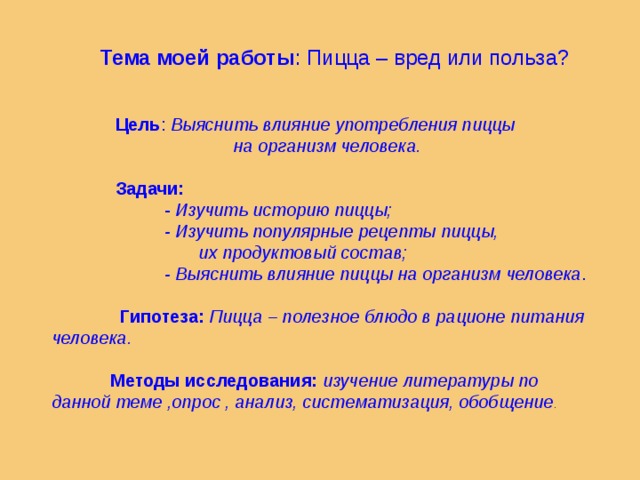                                 Цель : Выяснить влияние употребления пиццы  на организм человека.   Задачи:  - Изучить историю пиццы;  - Изучить популярные рецепты пиццы,  их продуктовый состав;  - Выяснить влияние пиццы на организм человека .  Гипотеза:   Пицца – полезное блюдо в рационе питания человека.   Методы исследования:   изучение литературы по данной теме ,опрос , анализ, систематизация, обобщение .    Тема моей работы : Пицца – вред или польза? 