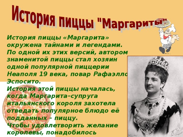 История пиццы «Маргарита» окружена тайнами и легендами. По одной их этих версий, автором знаменитой пиццы стал хозяин одной популярной пиццерии Неаполя 19 века, повар Рафаэлло Эспосито. История этой пиццы началась, когда Маргарита–супруга итальянского короля захотела отведать популярное блюдо её подданных – пиццу. Чтобы удовлетворить желание королевы, понадобилось пригласить нового кулинара, так как придворные повара не знали, как готовить пиццу. Так получилось, что им оказался Эспозито. 