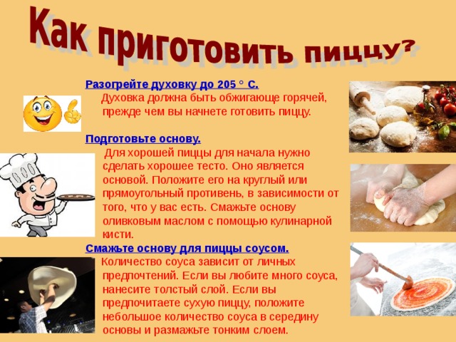 Разогрейте духовку до 205 ° C.    Духовка должна быть обжигающе горячей, прежде чем вы начнете готовить пиццу. Подготовьте основу.    Для хорошей пиццы для начала нужно сделать хорошее тесто. Оно является основой. Положите его на круглый или прямоугольный противень, в зависимости от того, что у вас есть. Смажьте основу оливковым маслом с помощью кулинарной кисти. Смажьте основу для пиццы соусом.   Количество соуса зависит от личных предпочтений. Если вы любите много соуса, нанесите толстый слой. Если вы предпочитаете сухую пиццу, положите небольшое количество соуса в середину основы и размажьте тонким слоем. 