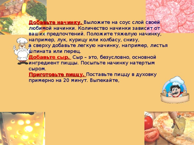 Добавьте начинку.   Выложите на соус слой своей любимой начинки. Количество начинки зависит от ваших предпочтений. Положите тяжелую начинку, например, лук, курицу или колбасу, снизу, а сверху добавьте легкую начинку, например, листья шпината или перец. Добавьте сыр.   Сыр – это, безусловно, основной ингредиент пиццы. Посыпьте начинку натертым сыром. Приготовьте пиццу.   Поставьте пиццу в духовку примерно на 20 минут. Выпекайте, 