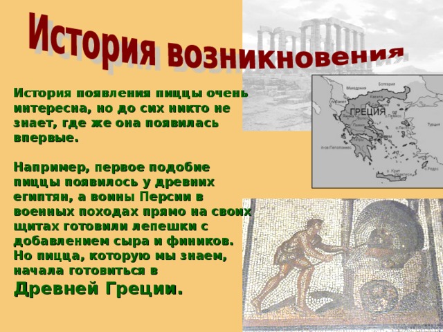 История появления пиццы очень интересна, но до сих никто не знает, где же она появилась впервые.  Например, первое подобие пиццы появилось у древних египтян, а воины Персии в военных походах прямо на своих щитах готовили лепешки с добавлением сыра и фиников. Но пицца, которую мы знаем, начала готовиться в Древней Греции.   