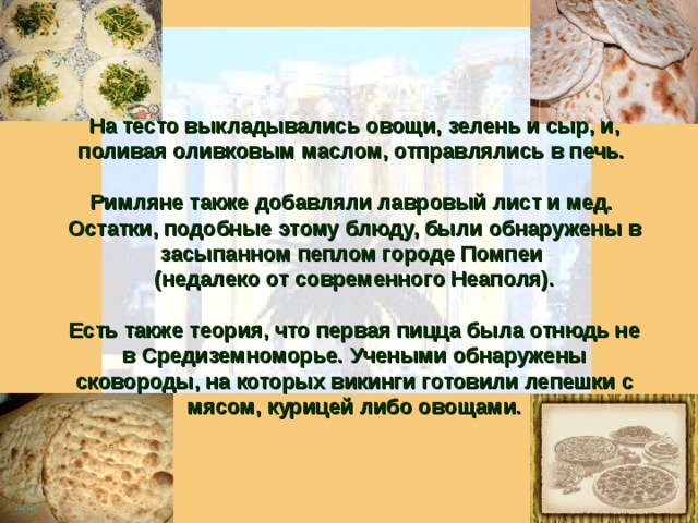 На тесто выкладывались овощи, зелень и сыр, и, поливая оливковым маслом, отправлялись в печь.  Римляне также добавляли лавровый лист и мед. Остатки, подобные этому блюду, были обнаружены в засыпанном пеплом городе Помпеи (недалеко от современного Неаполя).  Есть также теория, что первая пицца была отнюдь не в Средиземноморье. Учеными обнаружены сковороды, на которых викинги готовили лепешки с мясом, курицей либо овощами. 