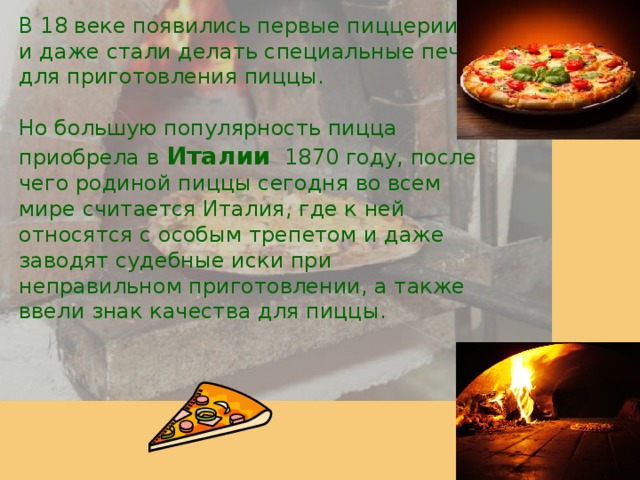 В 18 веке появились первые пиццерии, и даже стали делать специальные печи для приготовления пиццы. Но большую популярность пицца приобрела в Италии 1870 году, после чего родиной пиццы сегодня во всем мире считается Италия, где к ней относятся с особым трепетом и даже заводят судебные иски при неправильном приготовлении, а также ввели знак качества для пиццы.  
