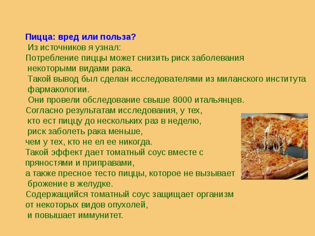                       Пицца: вред или польза?  Из источников я узнал: Потребление пиццы может снизить риск заболевания  некоторыми видами рака.  Такой вывод был сделан исследователями из миланского института  фармакологии.  Они провели обследование свыше 8000 итальянцев. Согласно результатам исследования, у тех,  кто ест пиццу до нескольких раз в неделю,  риск заболеть рака меньше, чем у тех, кто не ел ее никогда. Такой эффект дает томатный соус вместе с пряностями и приправами, а также пресное тесто пиццы, которое не вызывает  брожение в желудке. Содержащийся томатный соус защищает организм от некоторых видов опухолей,  и повышает иммунитет. 