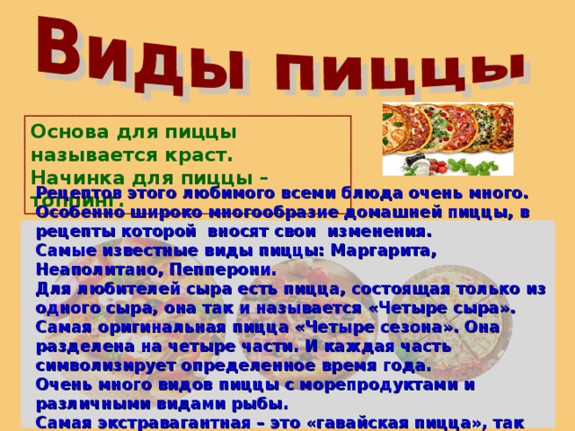 Основа для пиццы называется краст. Начинка для пиццы – топпинг. Рецептов этого любимого всеми блюда очень много. Особенно широко многообразие домашней пиццы, в рецепты которой вносят свои изменения. Самые известные виды пиццы: Маргарита, Неаполитано, Пепперони. Для любителей сыра есть пицца, состоящая только из одного сыра, она так и называется «Четыре сыра». Самая оригинальная пицца «Четыре сезона». Она разделена на четыре части. И каждая часть символизирует определенное время года. Очень много видов пиццы с морепродуктами и различными видами рыбы. Самая экстравагантная – это «гавайская пицца», так как в ней сочетаются ананасы и ветчина.  