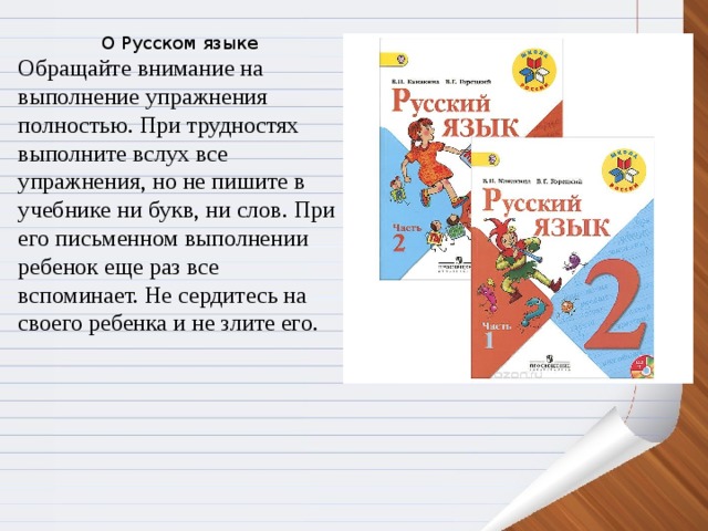 О Русском языке Обращайте внимание на выполнение упражнения полностью. При трудностях выполните вслух все упражнения, но не пишите в учебнике ни букв, ни слов. При  его письменном выполнении  ребенок еще раз все вспоминает. Не сердитесь на своего ребенка и не злите его.