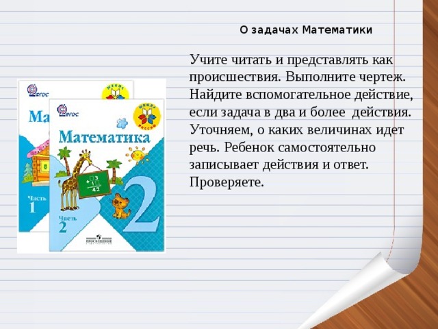 О задачах Математики Учите читать и представлять как происшествия. Выполните чертеж. Найдите вспомогательное действие, если задача в два и более  действия. Уточняем, о каких величинах идет речь. Ребенок самостоятельно записывает действия и ответ. Проверяете.