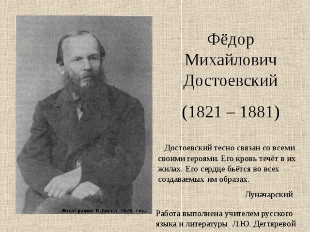 Фёдор Михайлович Достоевский (1821 – 1881)  Достоевский тесно связан со всеми своими героями. Его кровь течёт в их жилах. Его сердце бьётся во всех создаваемых им образах.  Луначарский Работа выполнена учителем русского языка и литературы Л.Ю. Дегтяревой 