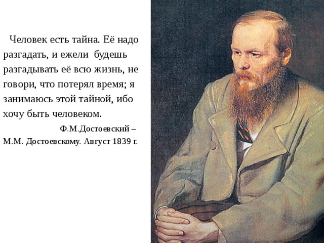  Человек есть тайна. Её надо разгадать, и ежели будешь разгадывать её всю жизнь, не говори, что потерял время; я занимаюсь этой тайной, ибо хочу быть человеком.  Ф.М.Достоевский – М.М. Достоевскому. Август 1839 г. 
