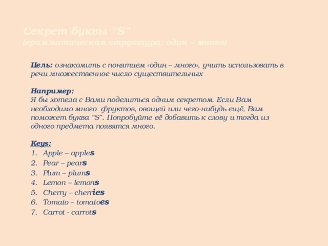 Секрет буквы “S” (грамматическая структура: один – много) Цель: ознакомить с понятием «один – много», учить использовать в речи множественное число существительных  Например: Я бы хотела с Вами поделиться одним секретом. Если Вам необходимо много фруктов, овощей или чего-нибудь ещё, Вам поможет буква “S”. Попробуйте её добавить к слову и тогда из одного предмета появятся много.  Keys: Apple – apple s Pear – pear s Plum – plum s Lemon – lemon s Cherry – cherr ies Tomato – tomato es Carrot - carrot s      