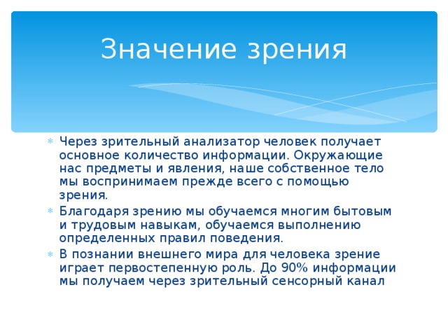 Значение зрения Через зрительный анализатор человек получает основное количество информации. Окружающие нас предметы и явления, наше собственное тело мы воспринимаем прежде всего с помощью зрения. Благодаря зрению мы обучаемся многим бытовым и трудовым навыкам, обучаемся выполнению определенных правил поведения. В познании внешнего мира для человека зрение играет первостепенную роль. До 90% информации мы получаем через зрительный сенсорный канал 